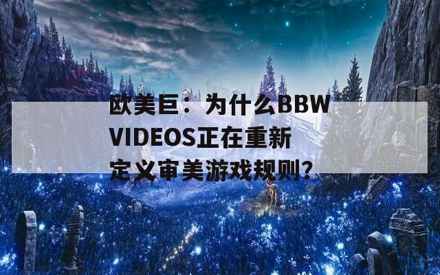 欧美巨：为什么BBWVIDEOS正在重新定义审美游戏规则？