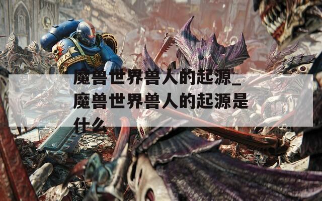 魔兽世界兽人的起源_魔兽世界兽人的起源是什么