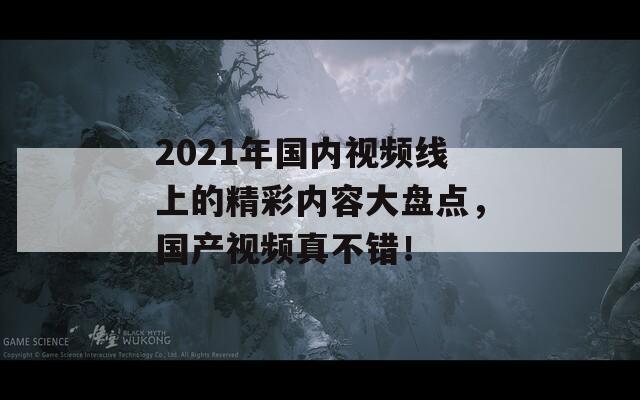 2021年国内视频线上的精彩内容大盘点，国产视频真不错！