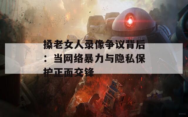 搡老女人录像争议背后：当网络暴力与隐私保护正面交锋