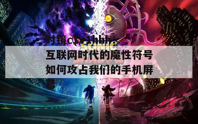 对镜c1v1hhh：互联网时代的魔性符号如何攻占我们的手机屏幕