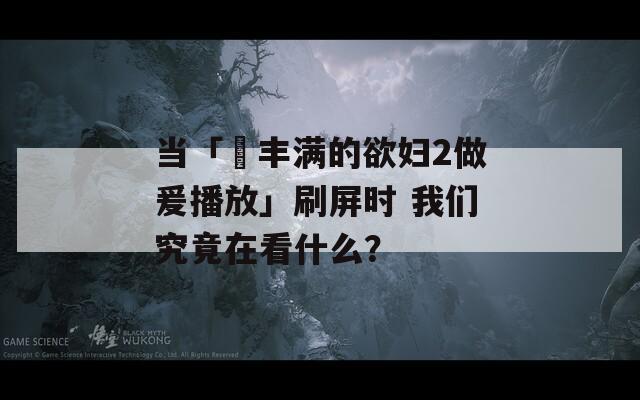 当「巜丰满的欲妇2做爰播放」刷屏时 我们究竟在看什么？