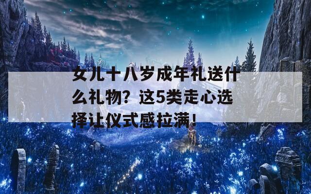 女儿十八岁成年礼送什么礼物？这5类走心选择让仪式感拉满！