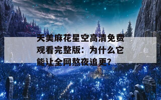 天美麻花星空高清免费观看完整版：为什么它能让全网熬夜追更？