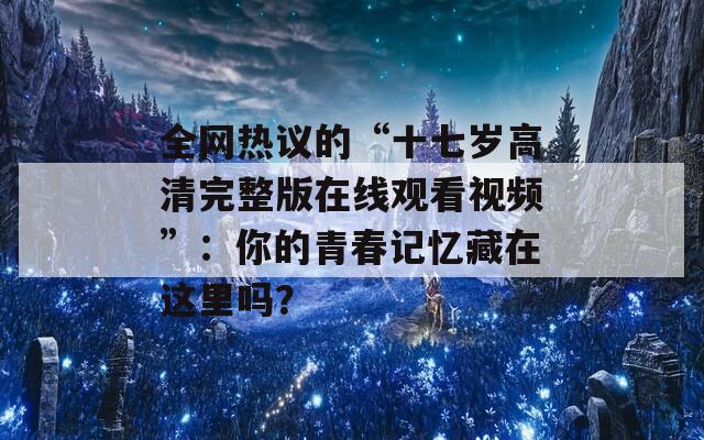 全网热议的“十七岁高清完整版在线观看视频”：你的青春记忆藏在这里吗？