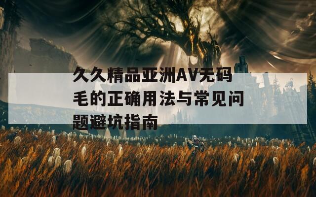 久久精品亚洲AV无码毛的正确用法与常见问题避坑指南