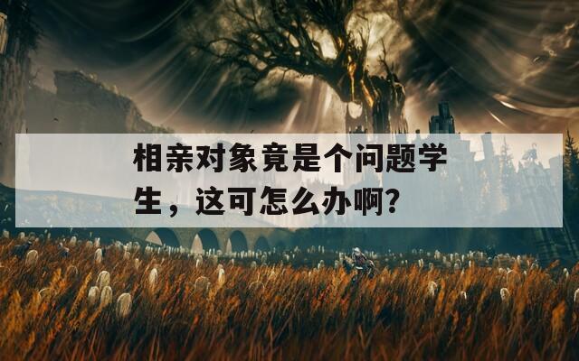 相亲对象竟是个问题学生，这可怎么办啊？