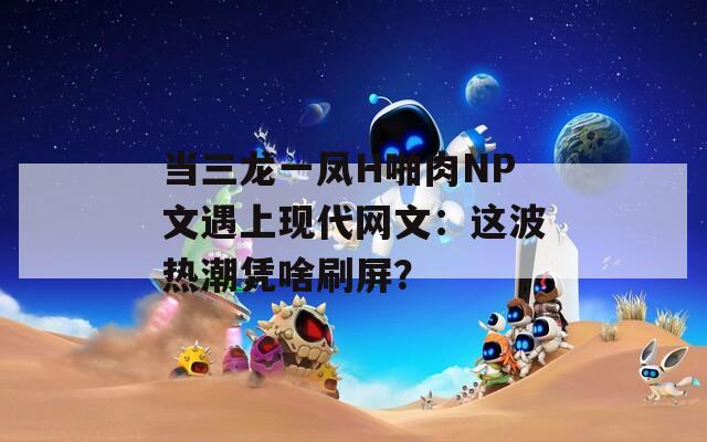 当三龙一凤H啪肉NP文遇上现代网文：这波热潮凭啥刷屏？