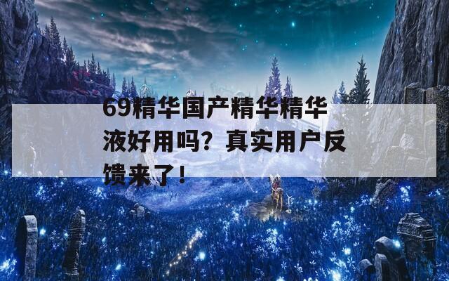 69精华国产精华精华液好用吗？真实用户反馈来了！