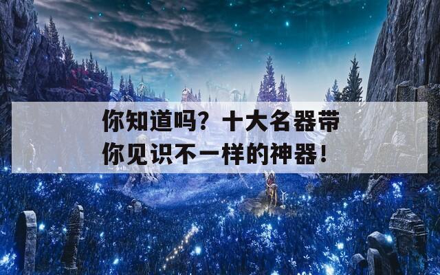 你知道吗？十大名器带你见识不一样的神器！