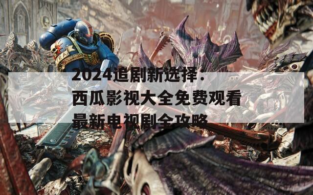 2024追剧新选择：西瓜影视大全免费观看最新电视剧全攻略