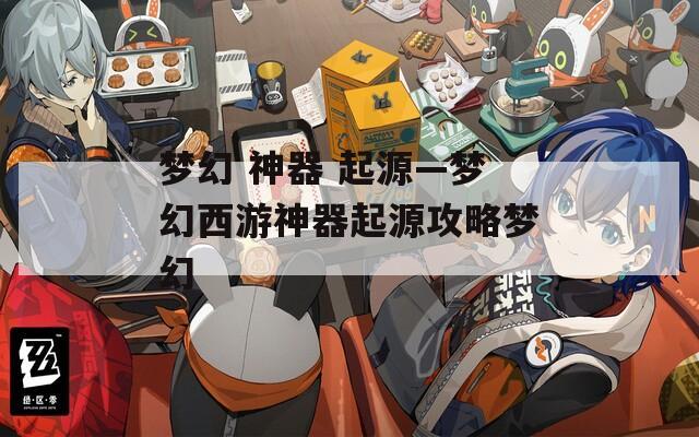 梦幻 神器 起源—梦幻西游神器起源攻略梦幻