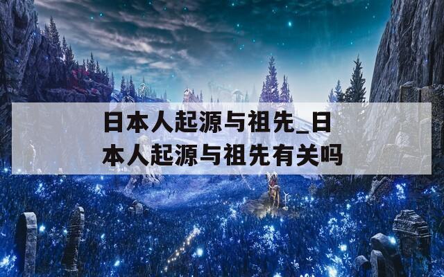 日本人起源与祖先_日本人起源与祖先有关吗