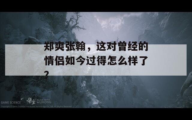 郑爽张翰，这对曾经的情侣如今过得怎么样了？