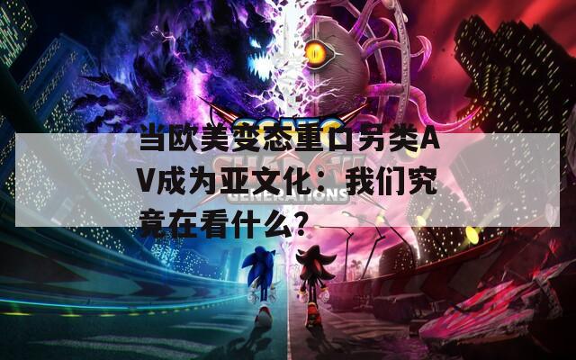 当欧美变态重口另类AV成为亚文化：我们究竟在看什么？