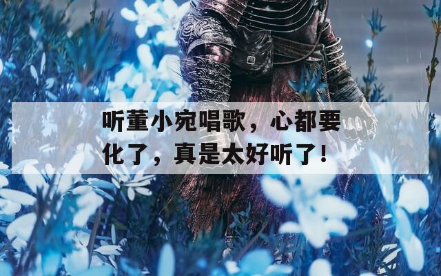 听董小宛唱歌，心都要化了，真是太好听了！