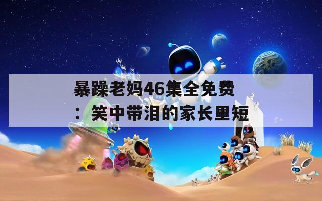 暴躁老妈46集全免费：笑中带泪的家长里短