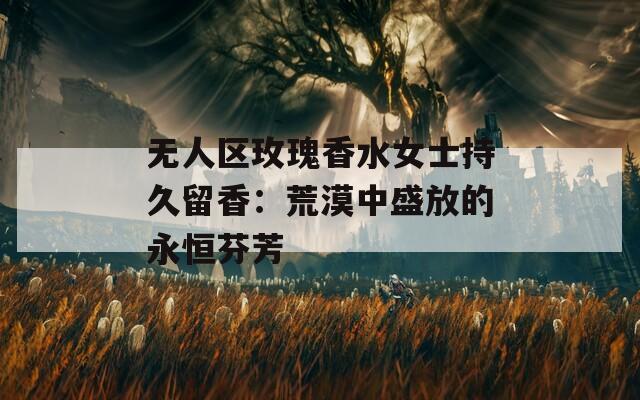 无人区玫瑰香水女士持久留香：荒漠中盛放的永恒芬芳