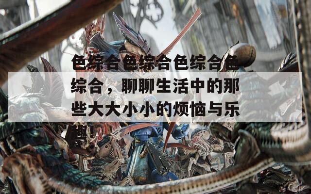 色综合色综合色综合色综合，聊聊生活中的那些大大小小的烦恼与乐趣！