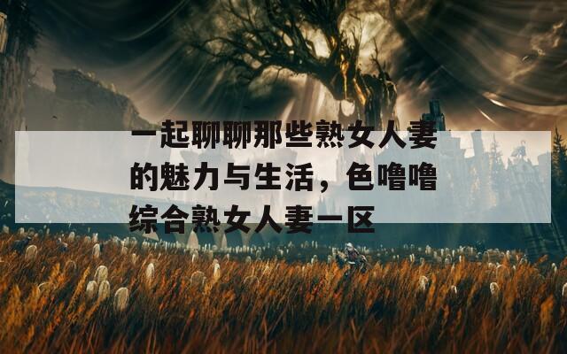 一起聊聊那些熟女人妻的魅力与生活，色噜噜综合熟女人妻一区