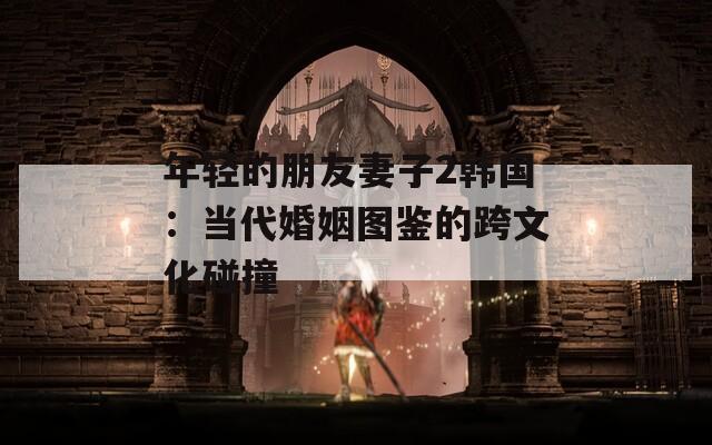 年轻的朋友妻子2韩国：当代婚姻图鉴的跨文化碰撞