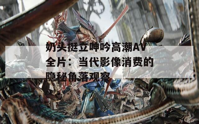 奶头挺立呻吟高潮AV全片：当代影像消费的隐秘角落观察
