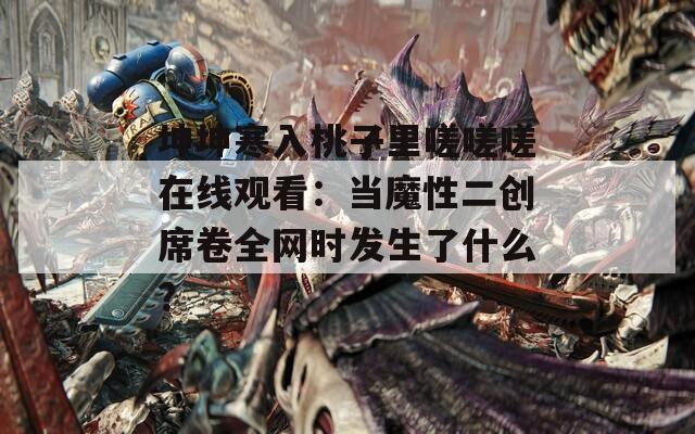 坤坤寒入桃子里嗟嗟嗟在线观看：当魔性二创席卷全网时发生了什么？