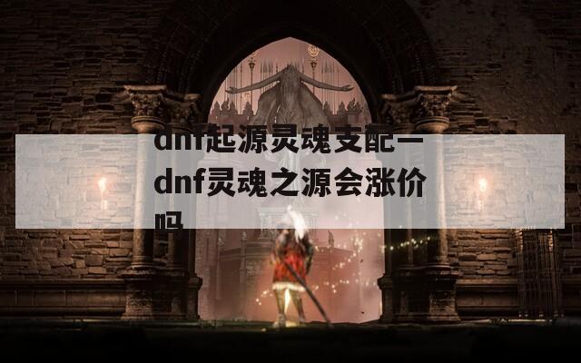 dnf起源灵魂支配—dnf灵魂之源会涨价吗