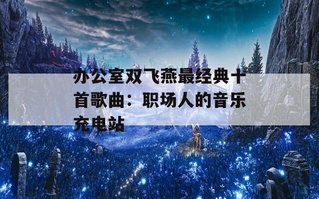 办公室双飞燕最经典十首歌曲：职场人的音乐充电站