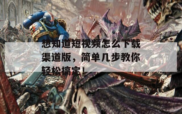 想知道短视频怎么下载渠道版，简单几步教你轻松搞定！