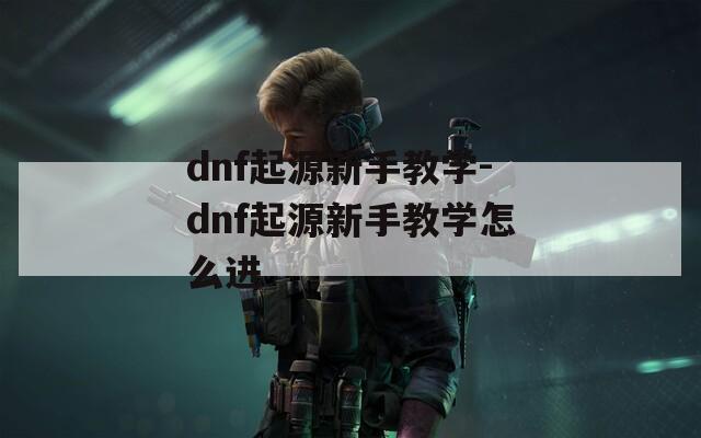 dnf起源新手教学-dnf起源新手教学怎么进