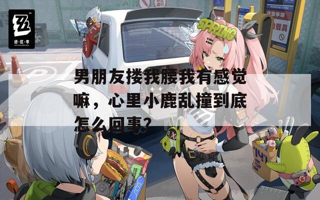 男朋友搂我腰我有感觉嘛，心里小鹿乱撞到底怎么回事？