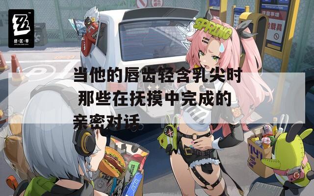 当他的唇齿轻含乳尖时 那些在抚摸中完成的亲密对话