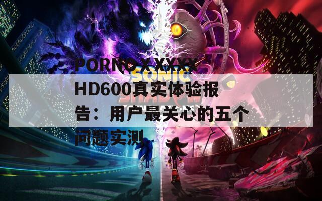 PORNOⅩXXXXHD600真实体验报告：用户最关心的五个问题实测