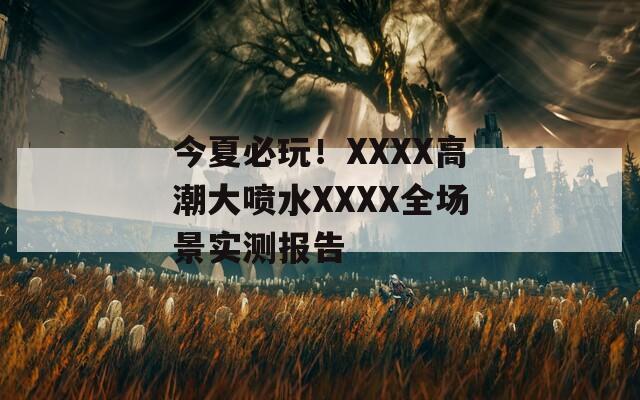 今夏必玩！XXXX高潮大喷水XXXX全场景实测报告