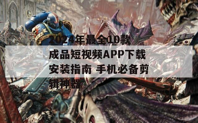 2024年最全10款成品短视频APP下载安装指南 手机必备剪辑神器