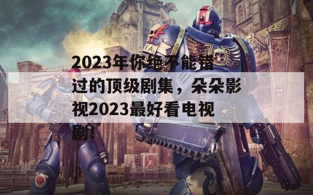 2023年你绝不能错过的顶级剧集，朵朵影视2023最好看电视剧！