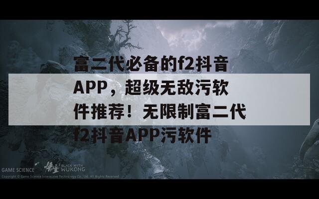 富二代必备的f2抖音APP，超级无敌污软件推荐！无限制富二代f2抖音APP污软件