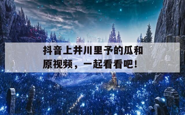 抖音上井川里予的瓜和原视频，一起看看吧！