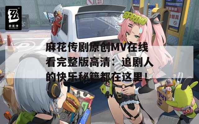 麻花传剧原创MV在线看完整版高清：追剧人的快乐秘籍都在这里！