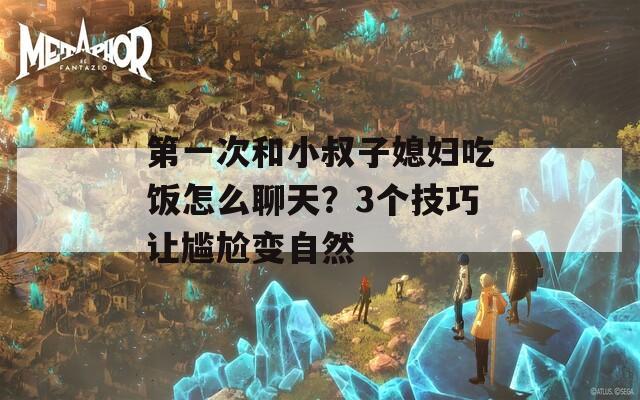 第一次和小叔子媳妇吃饭怎么聊天？3个技巧让尴尬变自然