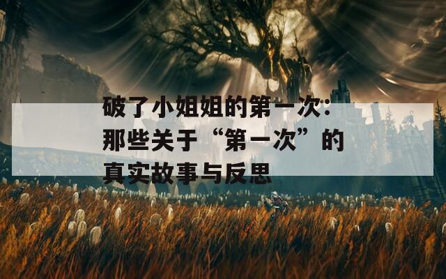 破了小姐姐的第一次：那些关于“第一次”的真实故事与反思