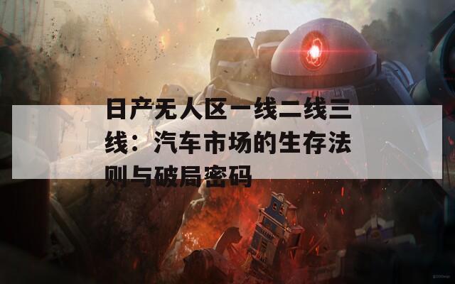 日产无人区一线二线三线：汽车市场的生存法则与破局密码