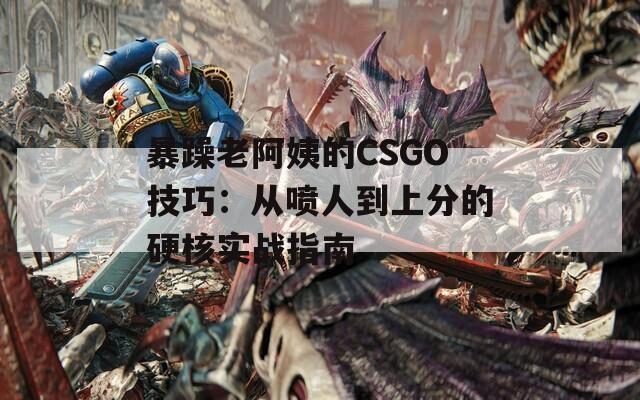 暴躁老阿姨的CSGO技巧：从喷人到上分的硬核实战指南