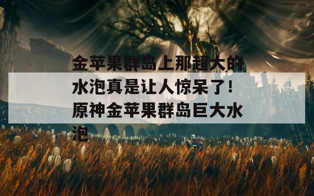 金苹果群岛上那超大的水泡真是让人惊呆了！原神金苹果群岛巨大水泡