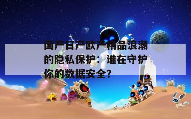 国产日产欧产精品浪潮的隐私保护：谁在守护你的数据安全？