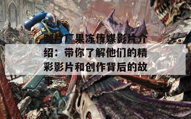 制片厂果冻传媒影片介绍：带你了解他们的精彩影片和创作背后的故事