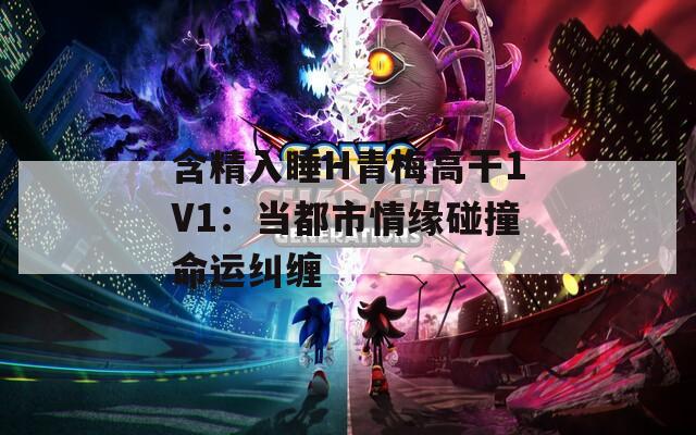 含精入睡H青梅高干1V1：当都市情缘碰撞命运纠缠