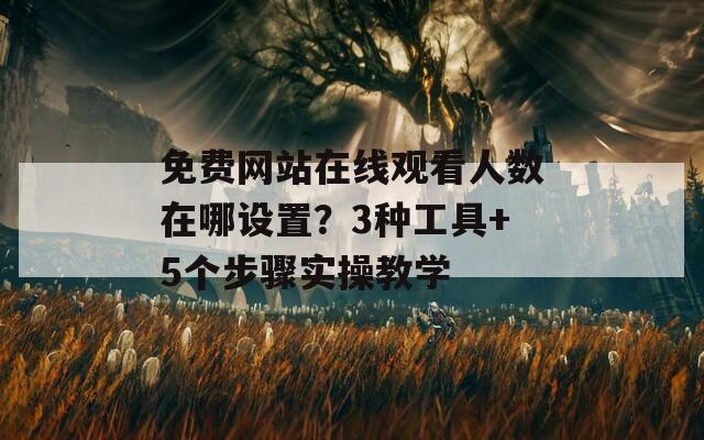 免费网站在线观看人数在哪设置？3种工具+5个步骤实操教学