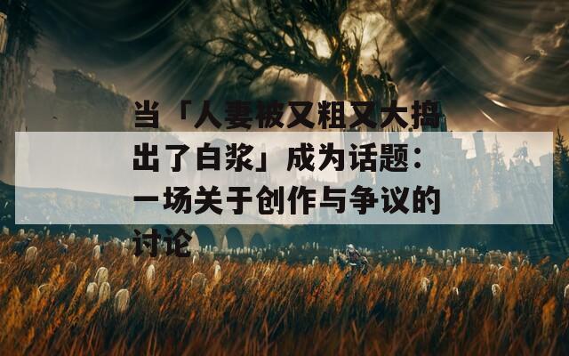 当「人妻被又粗又大捣出了白浆」成为话题：一场关于创作与争议的讨论